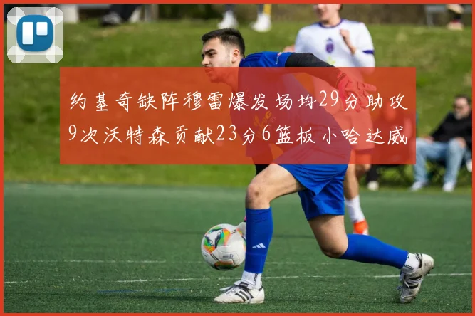 约基奇缺阵穆雷爆发场均29分助攻9次沃特森贡献23分6篮板小哈达威也有17分表现出色
