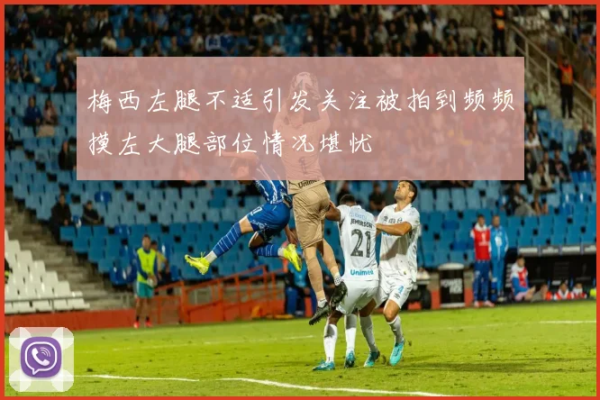 梅西左腿不适引发关注被拍到频频摸左大腿部位情况堪忧