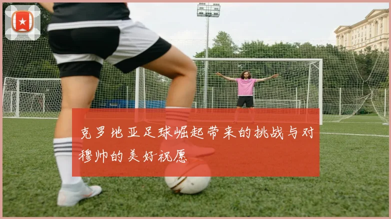 克罗地亚足球崛起带来的挑战与对穆帅的美好祝愿