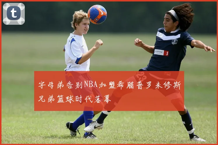 字母弟告别NBA加盟希腊普罗米修斯兄弟篮球时代落幕