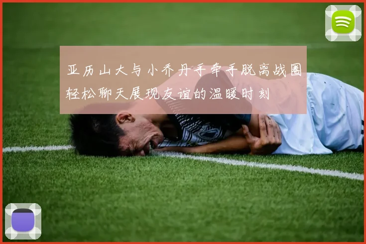 亚历山大与小乔丹手牵手脱离战圈轻松聊天展现友谊的温暖时刻