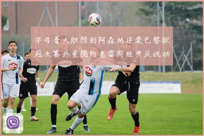 字母哥大胆预测阿森纳逆袭巴黎欧冠决赛并重现约克雷斯经典庆祝动作