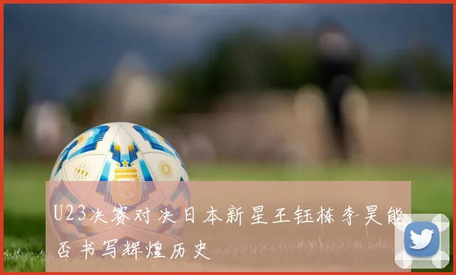 U23决赛对决日本新星王钰栋李昊能否书写辉煌历史