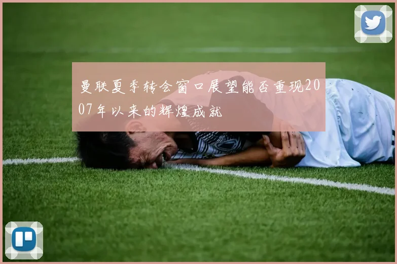 曼联夏季转会窗口展望能否重现2007年以来的辉煌成就