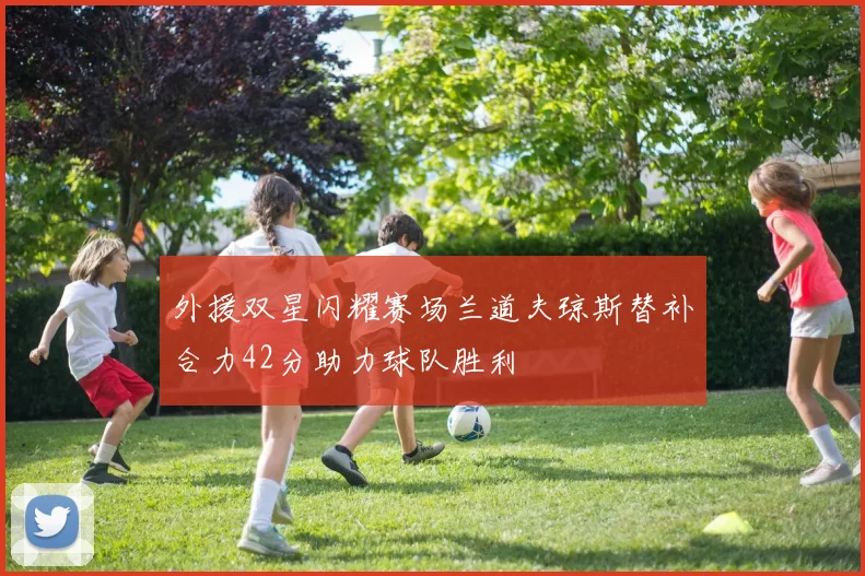 外援双星闪耀赛场兰道夫琼斯替补合力42分助力球队胜利