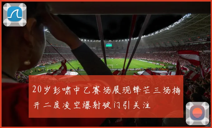 20岁彭啸中乙赛场展现锋芒三场梅开二度凌空爆射破门引关注