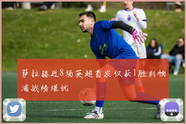 萨拉赫近8场英超首发仅获1胜利物浦战绩堪忧