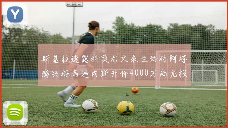 斯基拉透露科莫尤文米兰均对阿塔感兴趣乌迪内斯开价4000万尚无报价