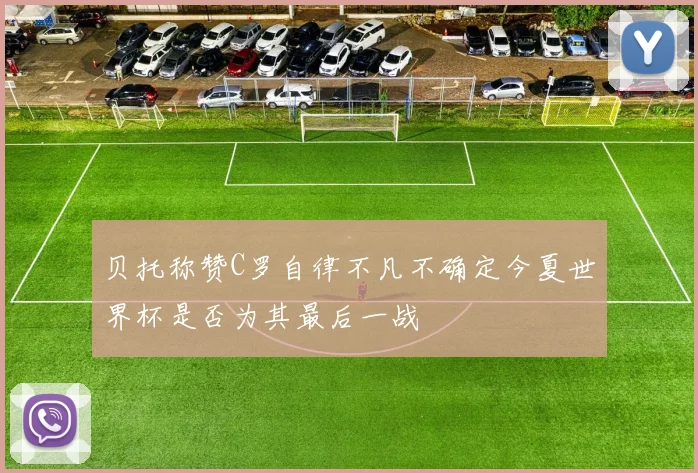贝托称赞C罗自律不凡不确定今夏世界杯是否为其最后一战