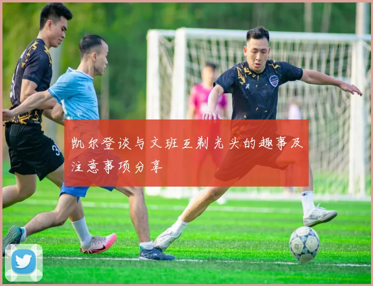 凯尔登谈与文班互剃光头的趣事及注意事项分享