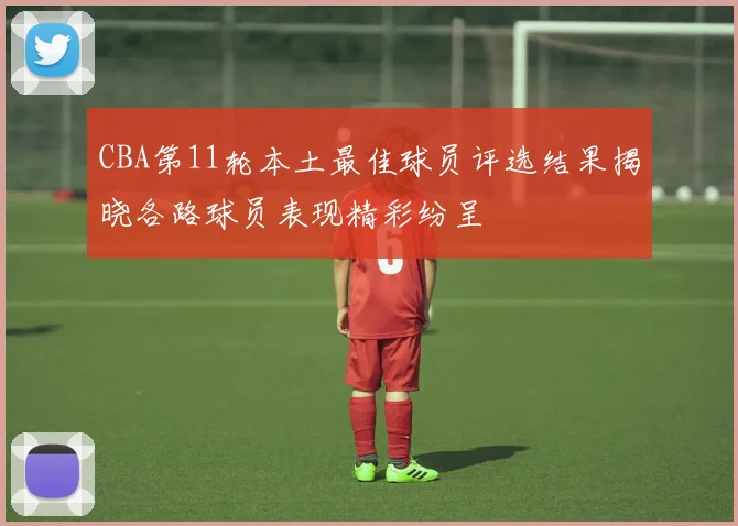 CBA第11轮本土最佳球员评选结果揭晓各路球员表现精彩纷呈