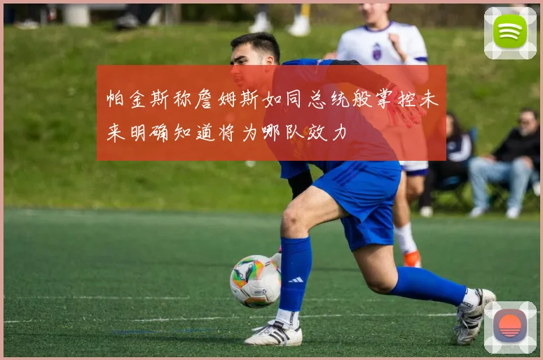 帕金斯称詹姆斯如同总统般掌控未来明确知道将为哪队效力